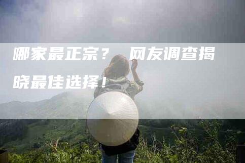 哪家最正宗？ 网友调查揭晓最佳选择！-家政服务网