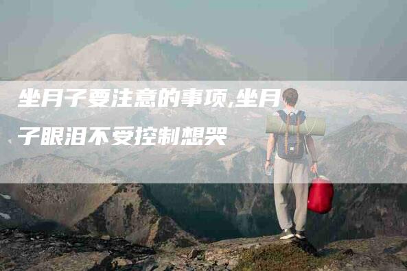 坐月子要注意的事项,坐月子眼泪不受控制想哭-家政服务网
