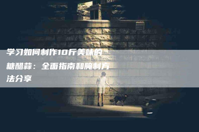 学习如何制作10斤美味的糖醋蒜：全面指南和腌制方法分享-家政服务网