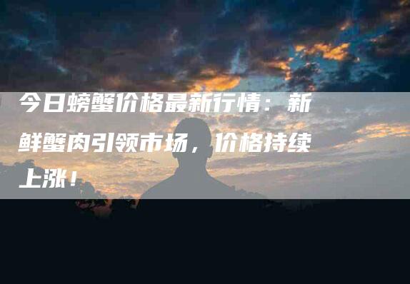 今日螃蟹价格最新行情：新鲜蟹肉引领市场，价格持续上涨！-家政服务网