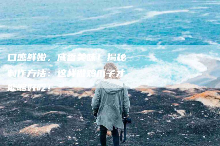 口感鲜嫩，咸香美味！揭秘制作方法：这样做鸡爪子才能够好吃！-家政服务网