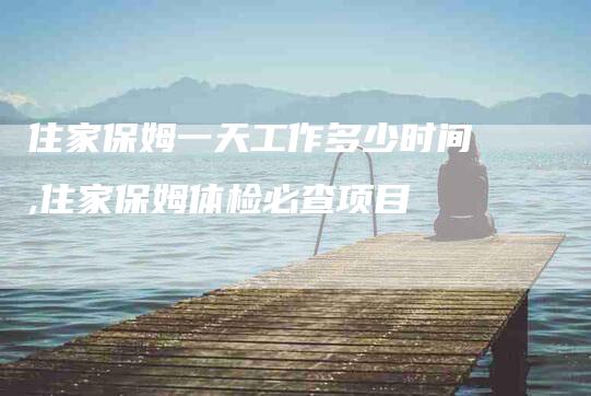 住家保姆一天工作多少时间,住家保姆体检必查项目-家政服务网