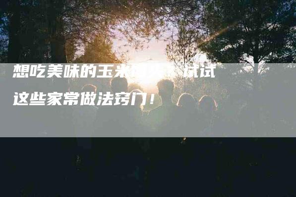 想吃美味的玉米馒头？试试这些家常做法窍门！-家政服务网