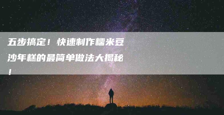 五步搞定！快速制作糯米豆沙年糕的最简单做法大揭秘！-家政服务网
