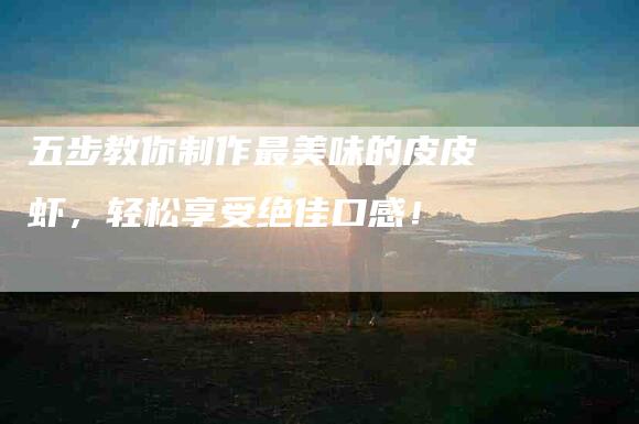 五步教你制作最美味的皮皮虾，轻松享受绝佳口感！-家政服务网