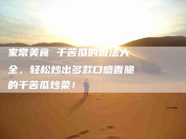 家常美食 干苦瓜的做法大全，轻松炒出多款口感香脆的干苦瓜炒菜！-家政服务网