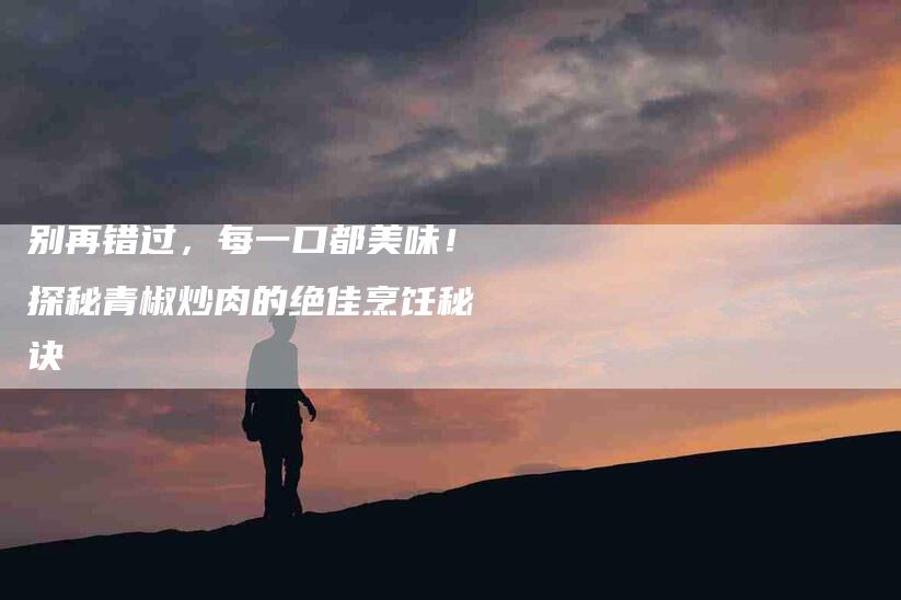 别再错过，每一口都美味！探秘青椒炒肉的绝佳烹饪秘诀-家政服务网