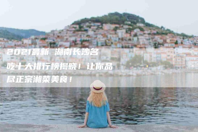 2021最新 湖南长沙名吃十大排行榜揭晓！让你品尽正宗湘菜美食！-家政服务网