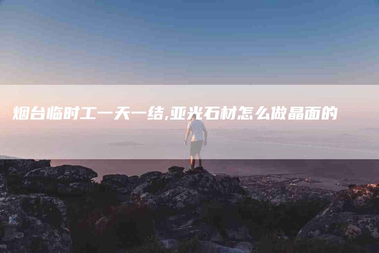 烟台临时工一天一结,亚光石材怎么做晶面的-家政服务网