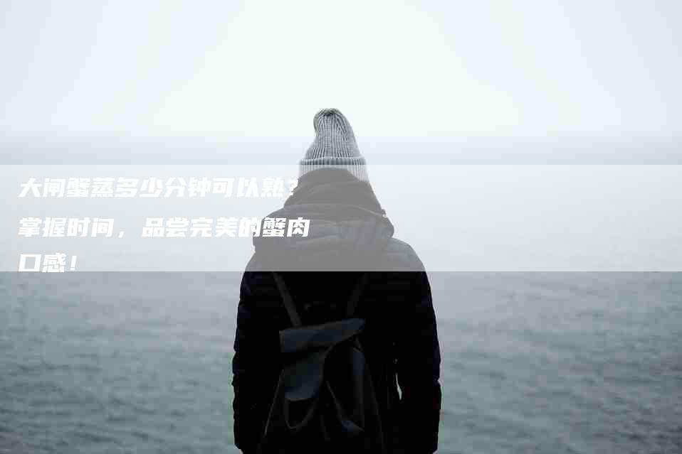 大闸蟹蒸多少分钟可以熟？掌握时间，品尝完美的蟹肉口感！-家政服务网