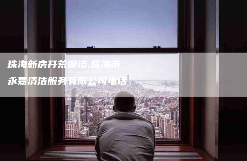 珠海新房开荒保洁,珠海市永嘉清洁服务有限公司电话-家政服务网