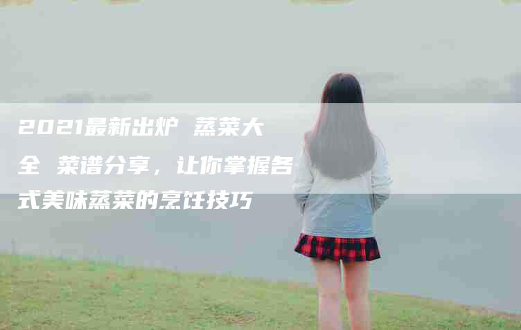 2021最新出炉 蒸菜大全 菜谱分享，让你掌握各式美味蒸菜的烹饪技巧-家政服务网