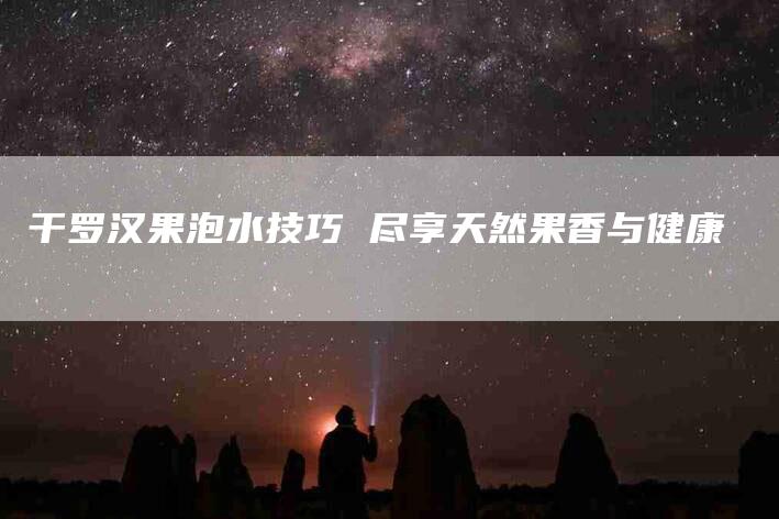干罗汉果泡水技巧 尽享天然果香与健康-家政服务网