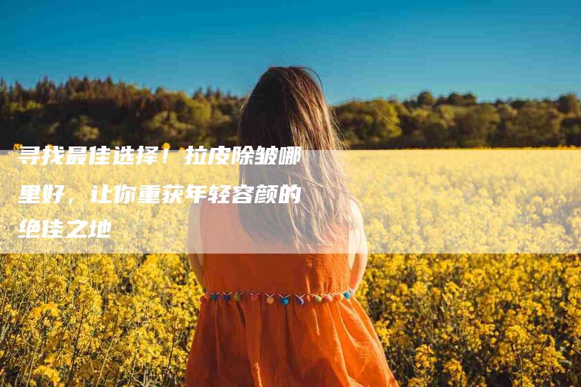 寻找最佳选择！拉皮除皱哪里好，让你重获年轻容颜的绝佳之地-家政服务网
