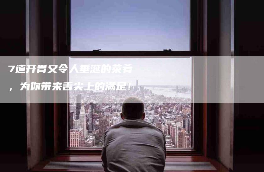 7道开胃又令人垂涎的菜肴，为你带来舌尖上的满足！