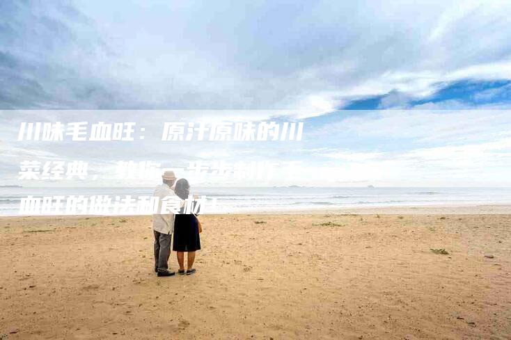 川味毛血旺:原汁原味的川菜经典,教你一步步制作毛血旺的做法和食材!-家政服务网