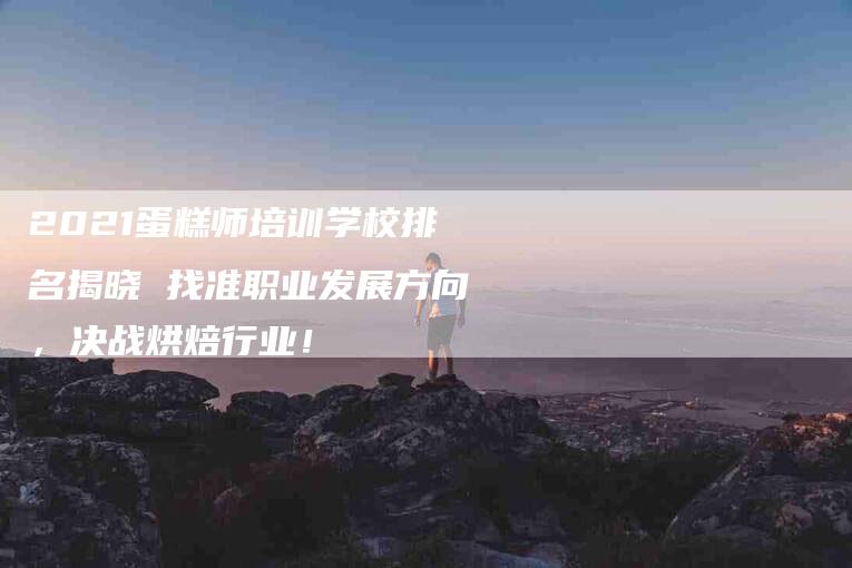 2021蛋糕师培训学校排名揭晓 找准职业发展方向，决战烘焙行业！-家政服务网