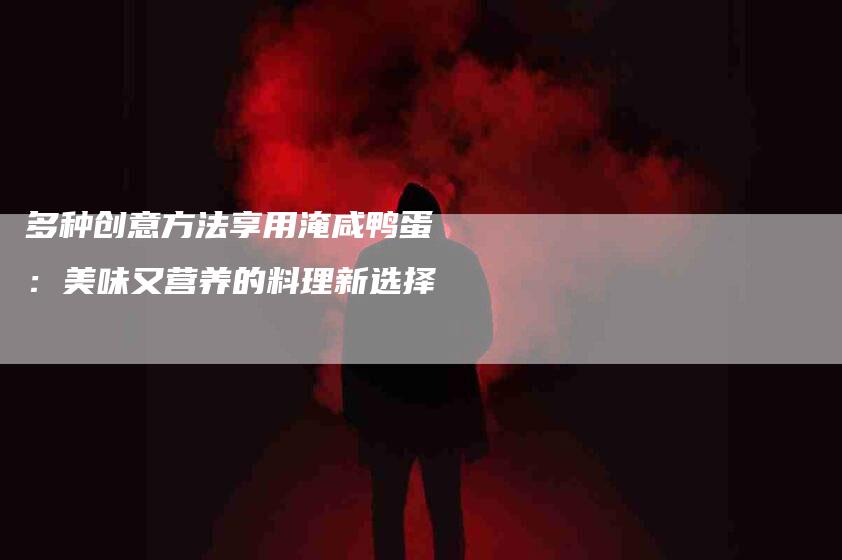 多种创意方法享用淹咸鸭蛋：美味又营养的料理新选择