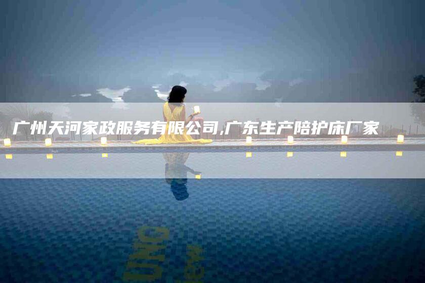 广州天河家政服务有限公司,广东生产陪护床厂家-家政服务网