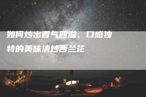如何炒出香气四溢、口感独特的美味清炒西兰花-家政服务网