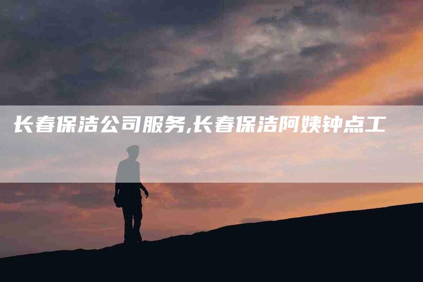 长春保洁公司服务,长春保洁阿姨钟点工-家政服务网