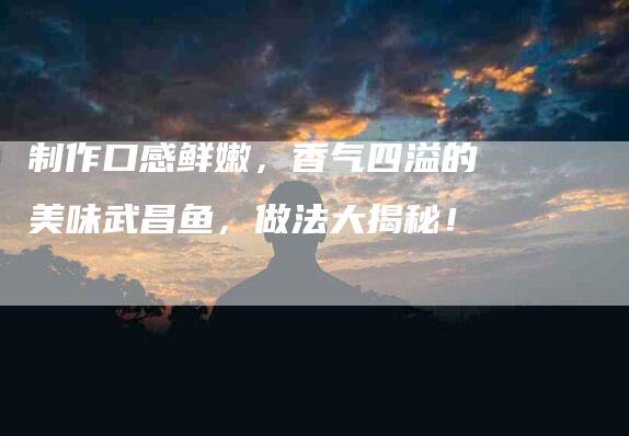 制作口感鲜嫩，香气四溢的美味武昌鱼，做法大揭秘！-家政服务网