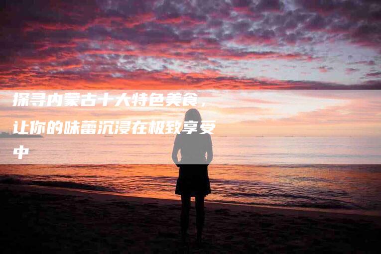 探寻内蒙古十大特色美食，让你的味蕾沉浸在极致享受中-家政服务网