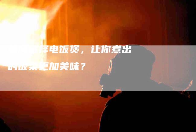 如何选择电饭煲，让你煮出的饭菜更加美味？-家政服务网