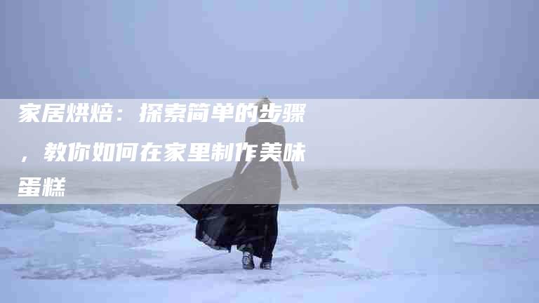 家居烘焙：探索简单的步骤，教你如何在家里制作美味蛋糕-家政服务网