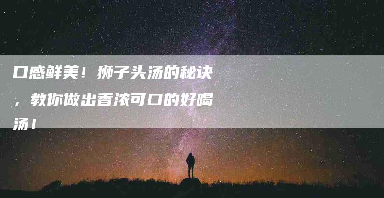 口感鲜美！狮子头汤的秘诀，教你做出香浓可口的好喝汤！-家政服务网