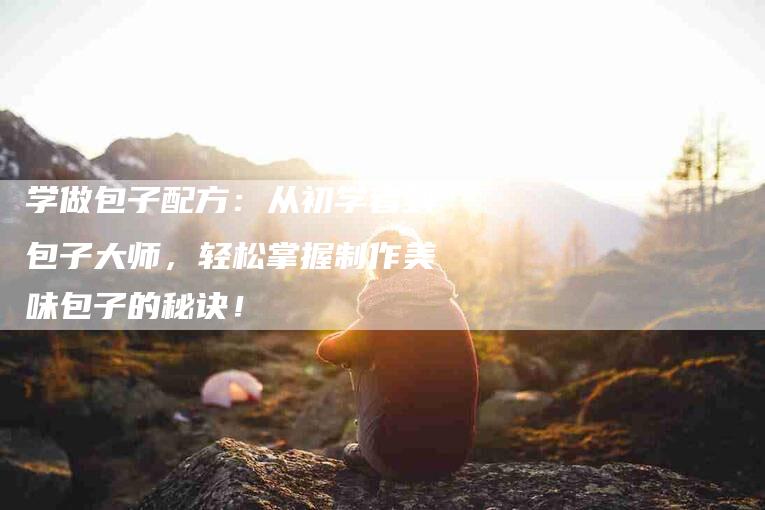 学做包子配方：从初学者到包子大师，轻松掌握制作美味包子的秘诀！-家政服务网