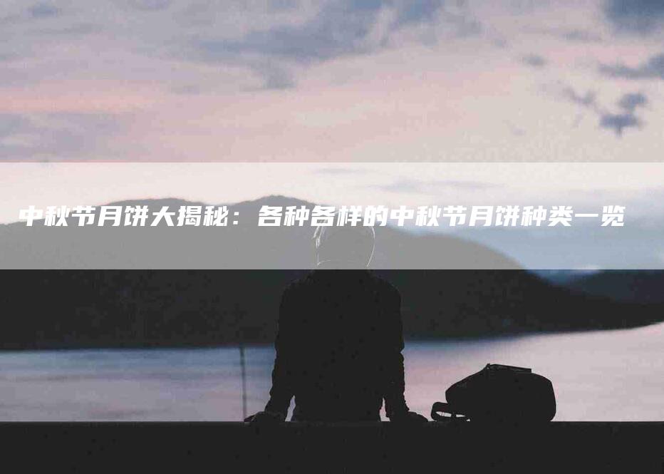 中秋节月饼大揭秘：各种各样的中秋节月饼种类一览-家政服务网