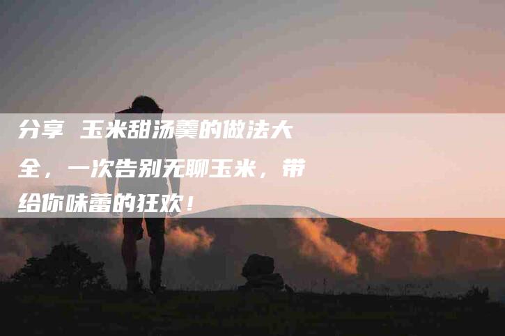 分享 玉米甜汤羹的做法大全,一次告别无聊玉米,带给你味蕾的狂欢!-家政服务网