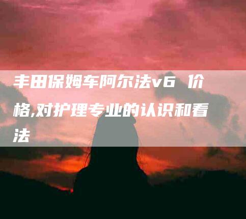 丰田保姆车阿尔法v6 价格,对护理专业的认识和看法-家政服务网