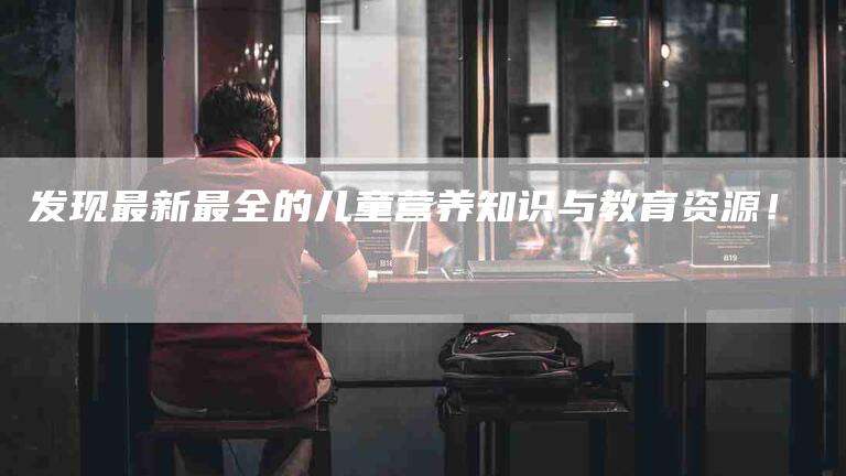 发现最新最全的儿童营养知识与教育资源!-家政服务网