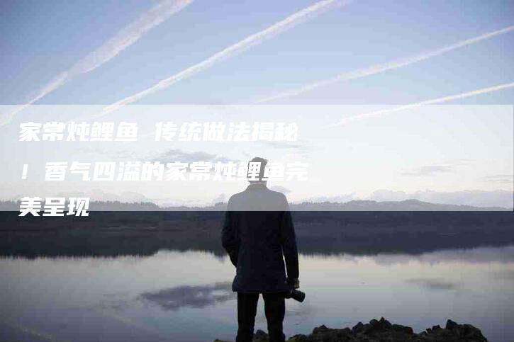 家常炖鲤鱼 传统做法揭秘！香气四溢的家常炖鲤鱼完美呈现-家政服务网