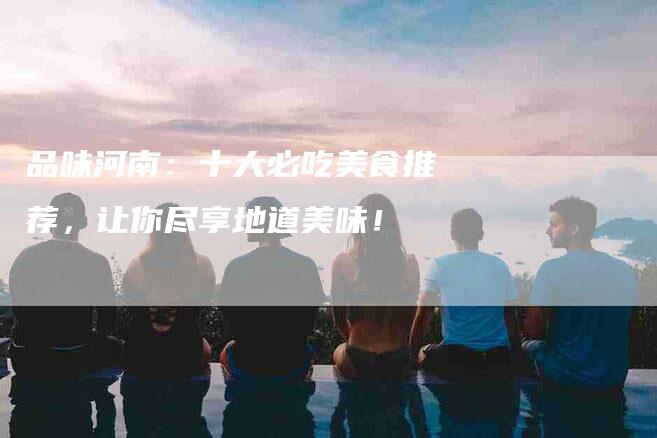 品味河南：十大必吃美食推荐，让你尽享地道美味！-家政服务网