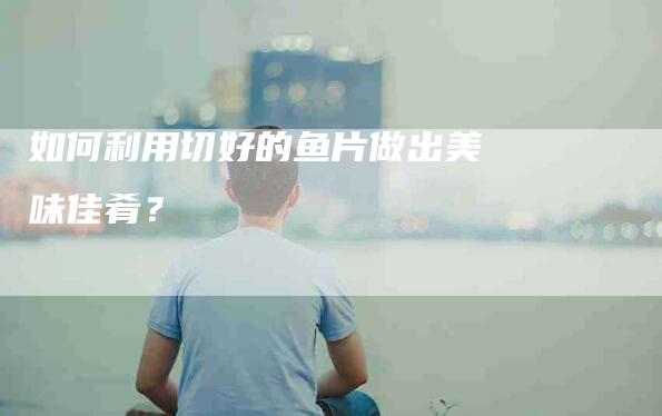 如何利用切好的鱼片做出美味佳肴？-家政服务网