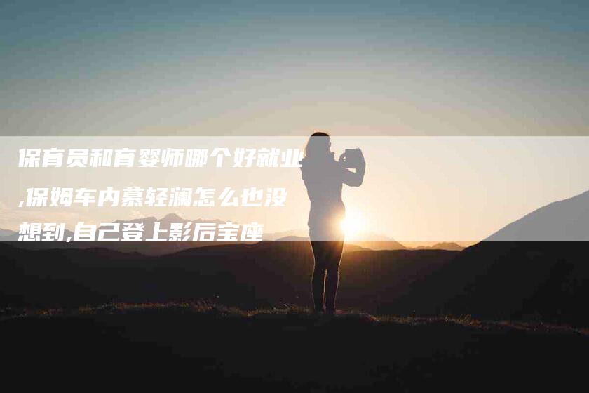 保育员和育婴师哪个好就业,保姆车内慕轻澜怎么也没想到,自己登上影后宝座-家政服务网