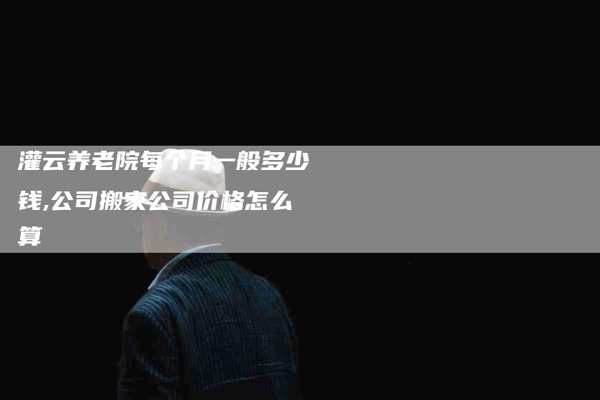 灌云养老院每个月一般多少钱,公司搬家公司价格怎么算-家政服务网