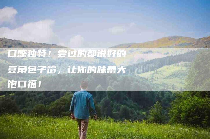 口感独特！尝过的都说好的豆角包子馅，让你的味蕾大饱口福！-家政服务网