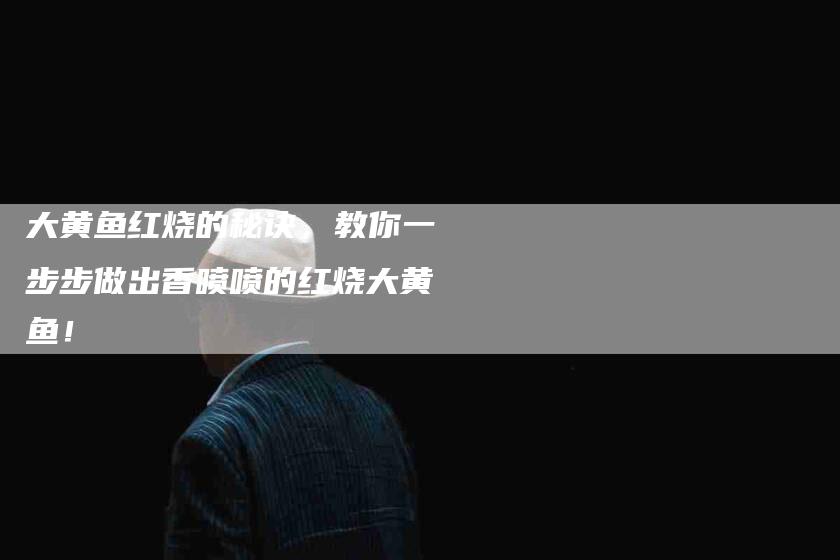 大黄鱼红烧的秘诀，教你一步步做出香喷喷的红烧大黄鱼！-家政服务网