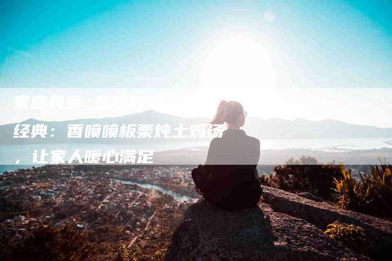 家庭美食 金秋时节，怀旧经典：香喷喷板栗炖土鸡汤，让家人暖心满足-家政服务网