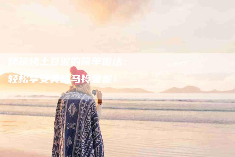 烤箱烤土豆泥的简单做法：轻松享受美味马铃薯泥！