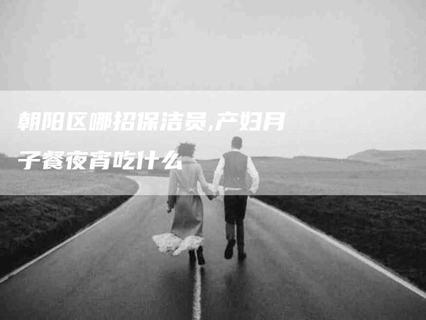 朝阳区哪招保洁员,产妇月子餐夜宵吃什么-家政服务网