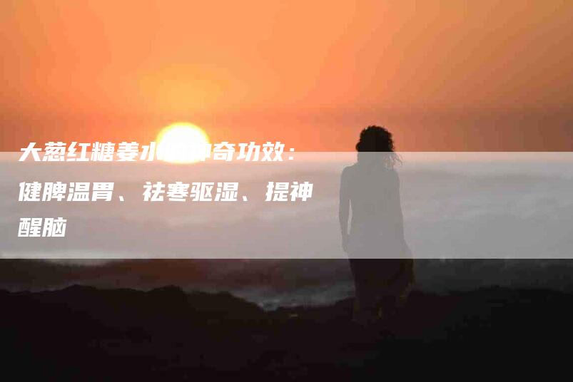 大葱红糖姜水的神奇功效：健脾温胃、祛寒驱湿、提神醒脑-家政服务网