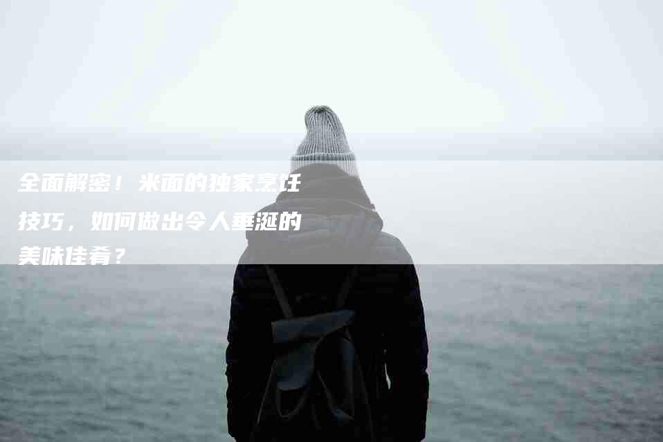 全面解密！米面的独家烹饪技巧，如何做出令人垂涎的美味佳肴？-家政服务网