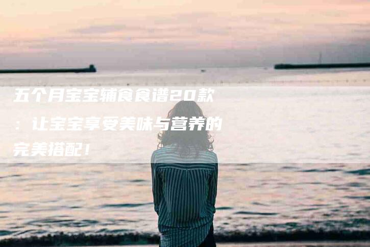 五个月宝宝辅食食谱20款：让宝宝享受美味与营养的完美搭配！-家政服务网