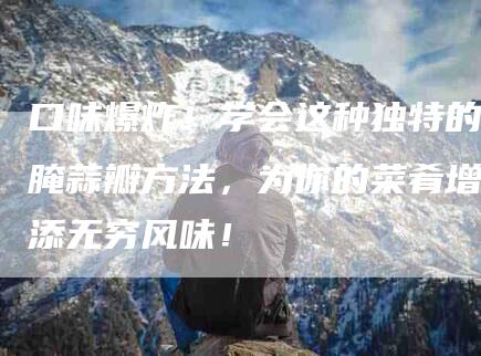 口味爆炸!学会这种独特的腌蒜瓣方法,为你的菜肴增添无穷风味!-家政服务网