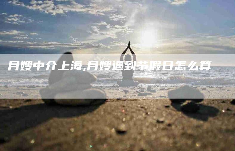 月嫂中介上海,月嫂遇到节假日怎么算-家政服务网